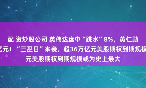 配 资炒股公司 英伟达盘中“跳水”8%，黄仁勋拟再套现1.2亿元！“三巫日”来袭，超36万亿元美股期权到期规模或为史上最大