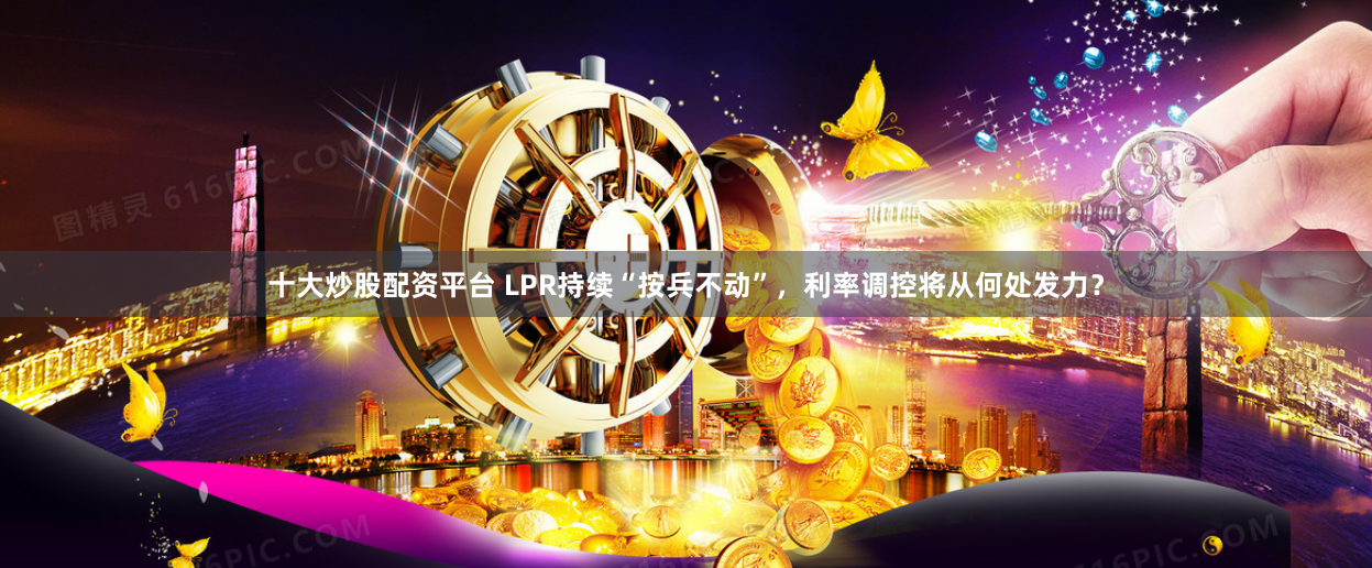 十大炒股配资平台 LPR持续“按兵不动”，利率调控将从何处发力？