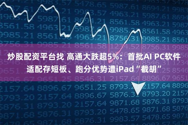 炒股配资平台找 高通大跌超5%：首批AI PC软件适配存短板、跑分优势遭iPad“截胡”