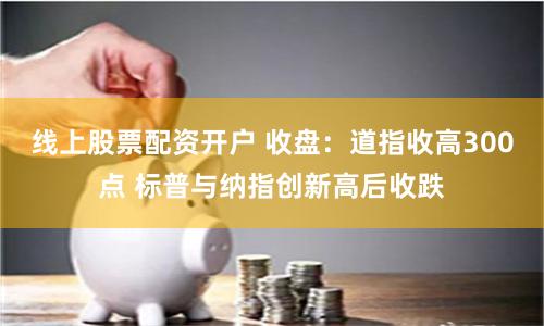 线上股票配资开户 收盘：道指收高300点 标普与纳指创新高后收跌