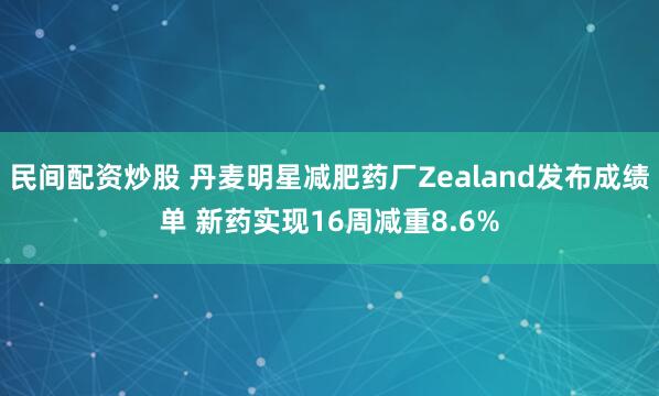 民间配资炒股 丹麦明星减肥药厂Zealand发布成绩单 新药实现16周减重8.6%
