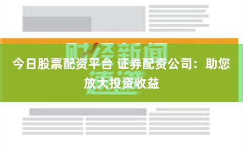 今日股票配资平台 证券配资公司：助您放大投资收益
