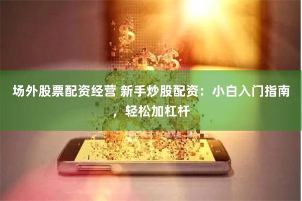 场外股票配资经营 新手炒股配资：小白入门指南，轻松加杠杆