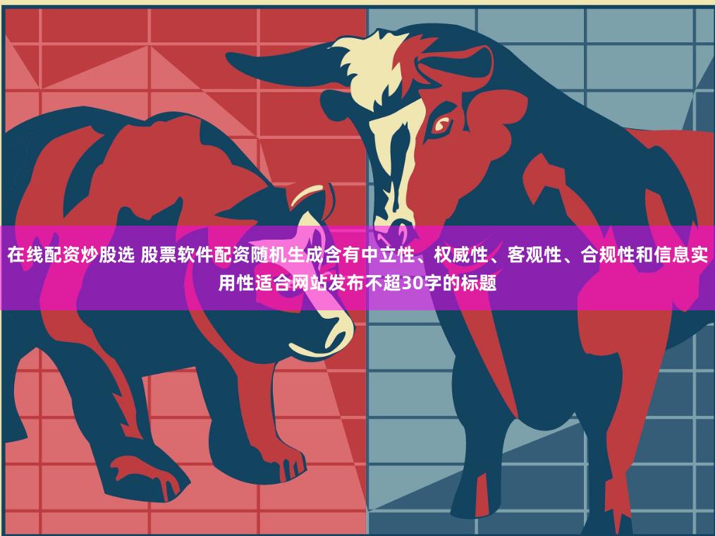 在线配资炒股选 股票软件配资随机生成含有中立性、权威性、客观性、合规性和信息实用性适合网站发布不超30字的标题