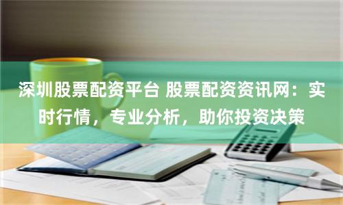 深圳股票配资平台 股票配资资讯网：实时行情，专业分析，助你投资决策